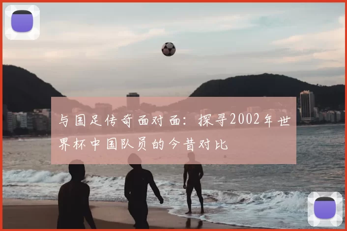 与国足传奇面对面：探寻2002年世界杯中国队员的今昔对比