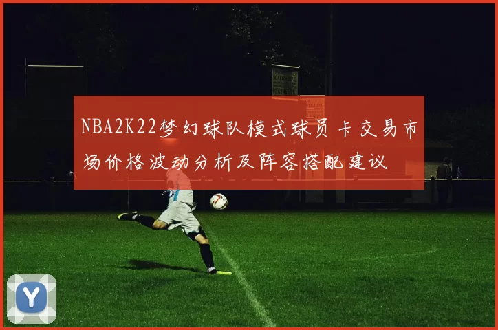 NBA2K22梦幻球队模式球员卡交易市场价格波动分析及阵容搭配建议