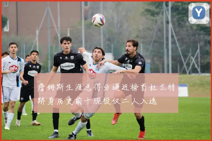 詹姆斯生涯总得分逼近榜首杜兰特跻身历史前十现役仅二人入选