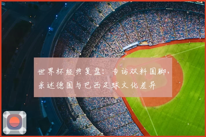 世界杯经典复盘:专访双料国脚,亲述德国与巴西足球文化差异