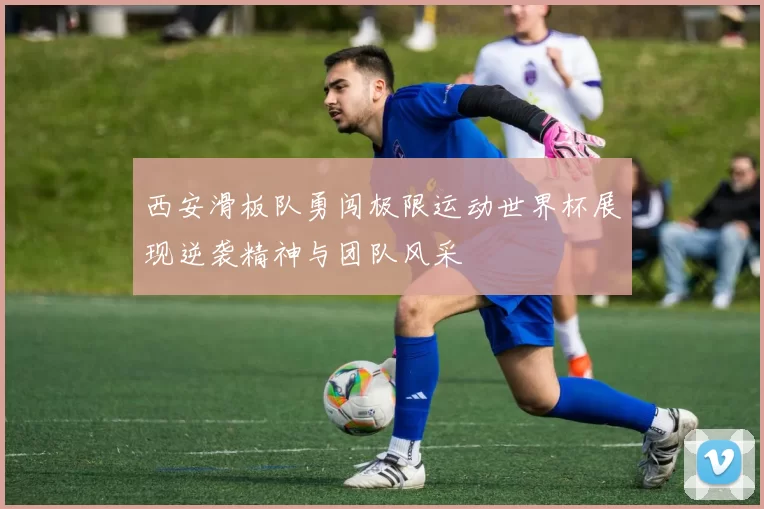 西安滑板队勇闯极限运动世界杯展现逆袭精神与团队风采