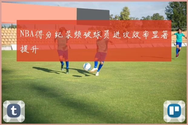 NBA得分纪录频破球员进攻效率显著提升