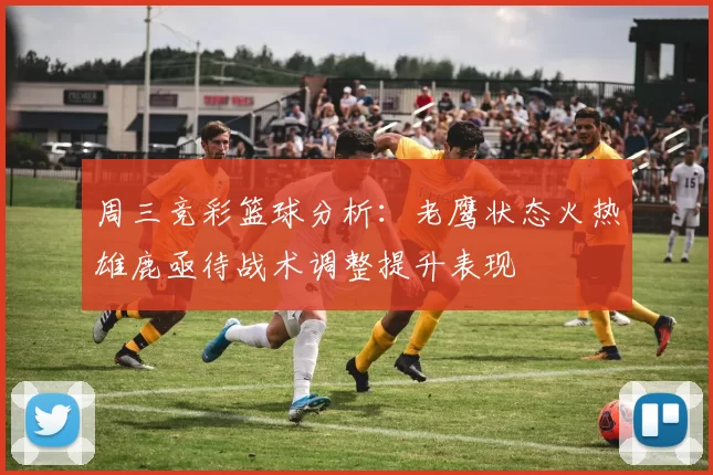 周三竞彩篮球分析：老鹰状态火热雄鹿亟待战术调整提升表现