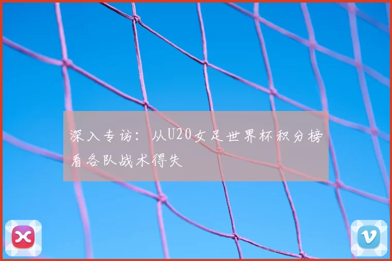 深入专访：从U20女足世界杯积分榜看各队战术得失