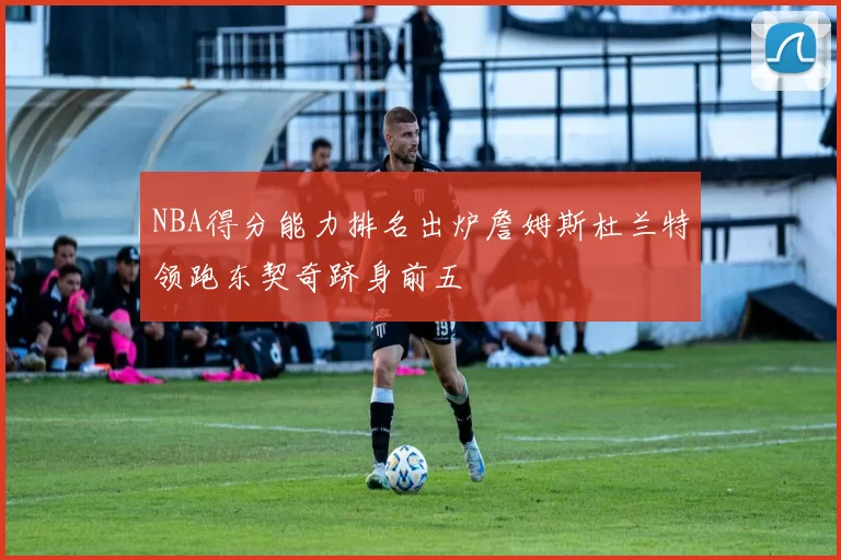 NBA得分能力排名出炉詹姆斯杜兰特领跑东契奇跻身前五