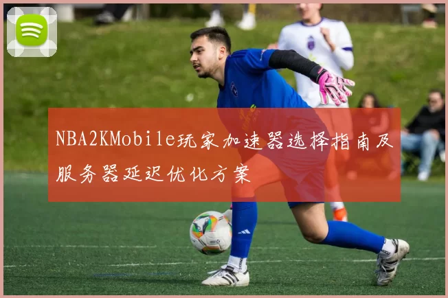 NBA2KMobile玩家加速器选择指南及服务器延迟优化方案