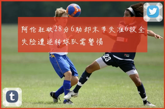 阿伦狂砍28分6助却末节失准6投全失险遭逆转球队需警惕