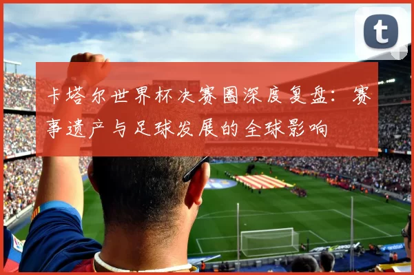 卡塔尔世界杯决赛圈深度复盘:赛事遗产与足球发展的全球影响