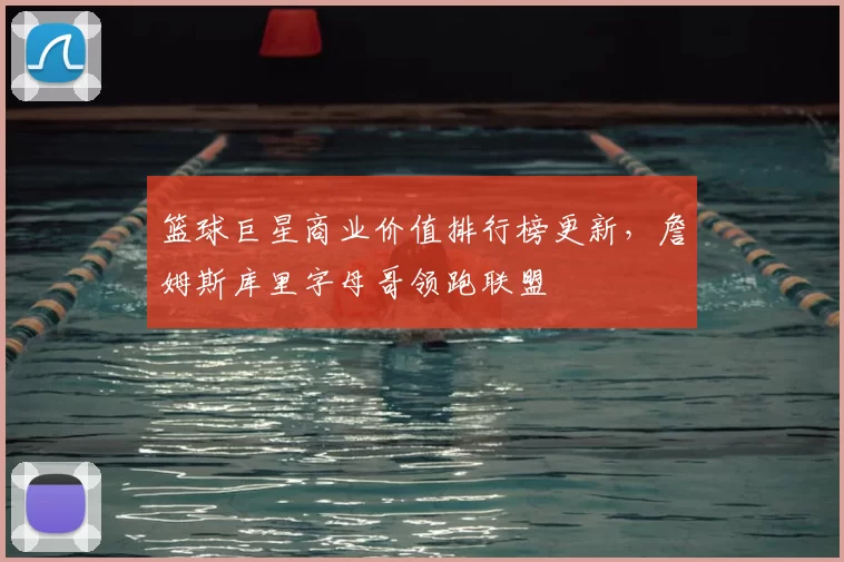 篮球巨星商业价值排行榜更新,詹姆斯库里字母哥领跑联盟