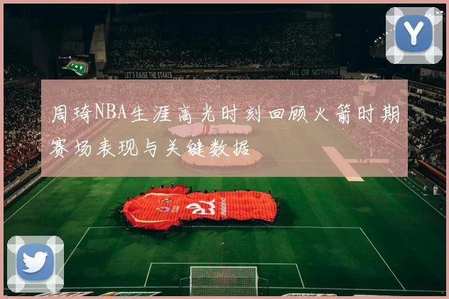 周琦NBA生涯高光时刻回顾火箭时期赛场表现与关键数据