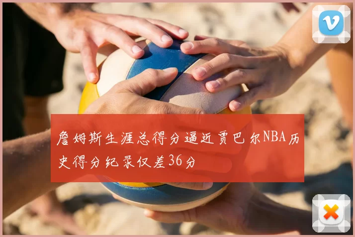 詹姆斯生涯总得分逼近贾巴尔NBA历史得分纪录仅差36分
