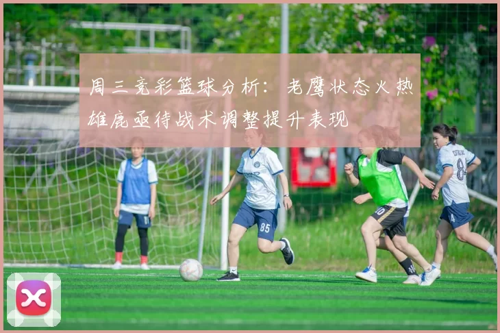 周三竞彩篮球分析:老鹰状态火热雄鹿亟待战术调整提升表现