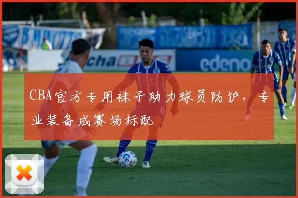 CBA官方专用袜子助力球员防护，专业装备成赛场标配