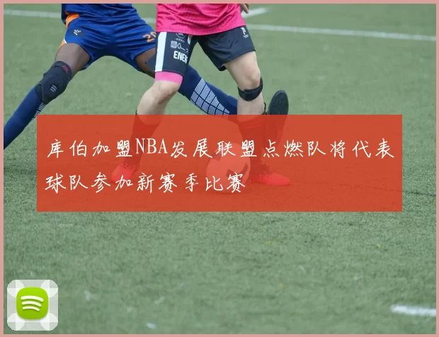库伯加盟NBA发展联盟点燃队将代表球队参加新赛季比赛
