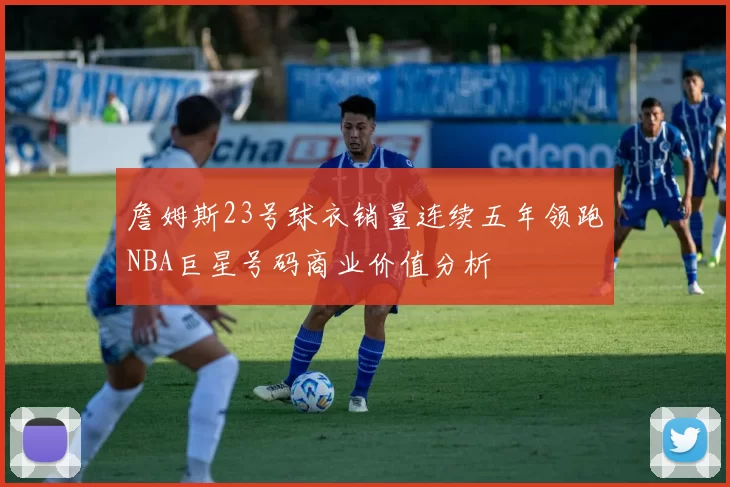 詹姆斯23号球衣销量连续五年领跑NBA巨星号码商业价值分析