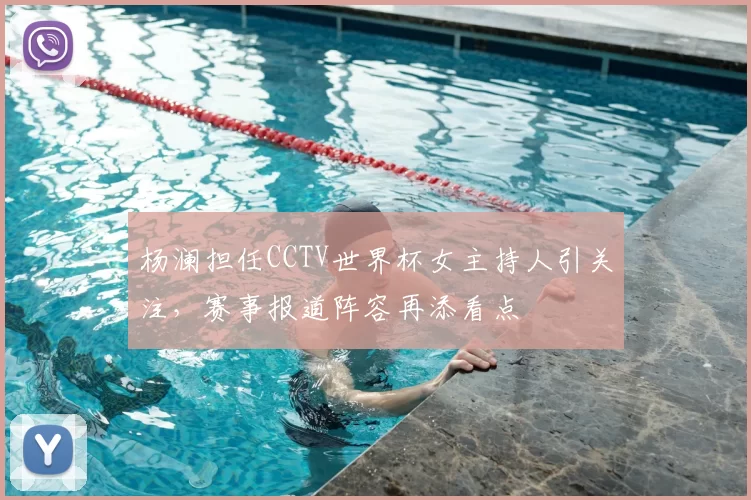 杨澜担任CCTV世界杯女主持人引关注，赛事报道阵容再添看点