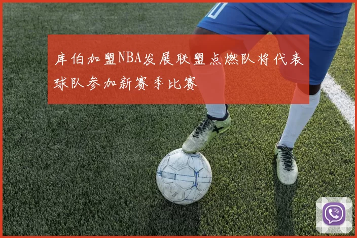 库伯加盟NBA发展联盟点燃队将代表球队参加新赛季比赛