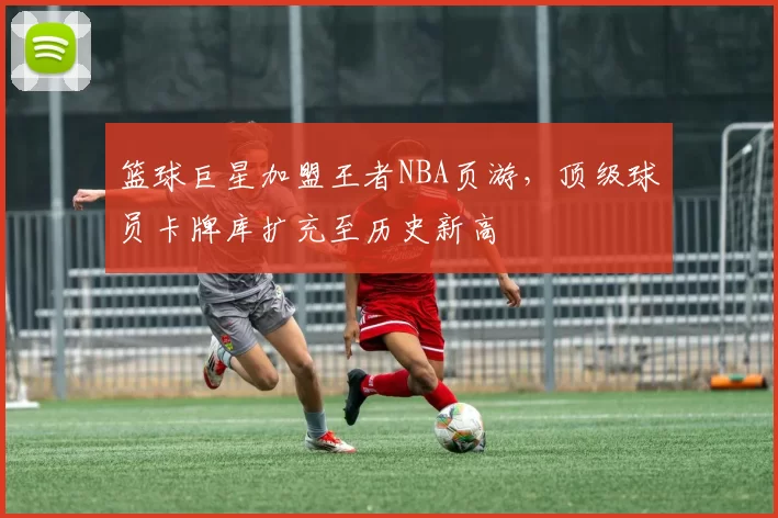 篮球巨星加盟王者NBA页游,顶级球员卡牌库扩充至历史新高