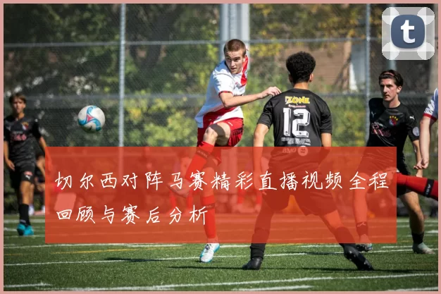 切尔西对阵马赛精彩直播视频全程回顾与赛后分析