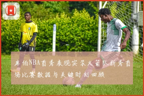 库伯NBA首秀表现实录火箭队新秀首场比赛数据与关键时刻回顾