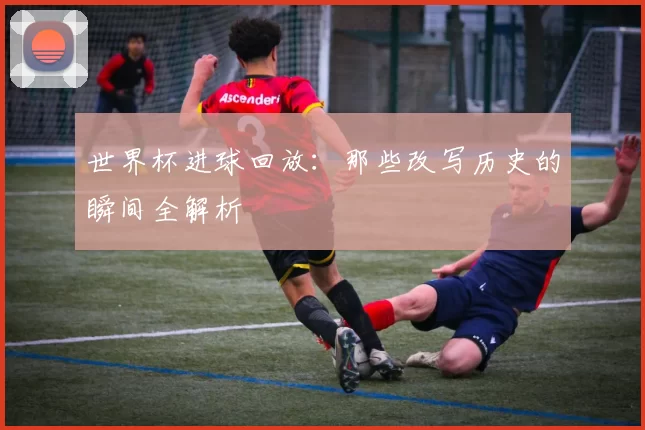 世界杯进球回放:那些改写历史的瞬间全解析
