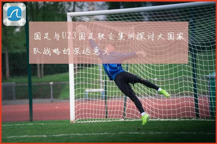 国足与U23国足联合集训探讨大国家队战略的深远意义