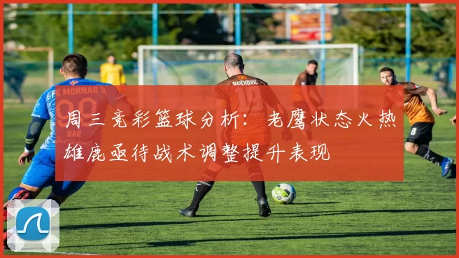 周三竞彩篮球分析:老鹰状态火热雄鹿亟待战术调整提升表现