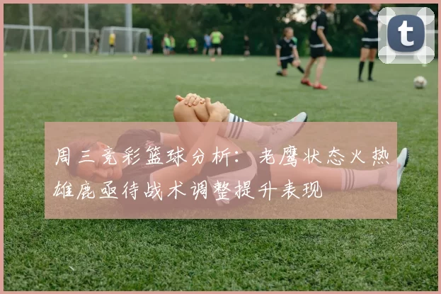 周三竞彩篮球分析：老鹰状态火热雄鹿亟待战术调整提升表现