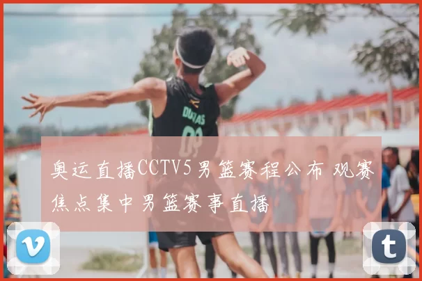 奥运直播CCTV5男篮赛程公布 观赛焦点集中男篮赛事直播