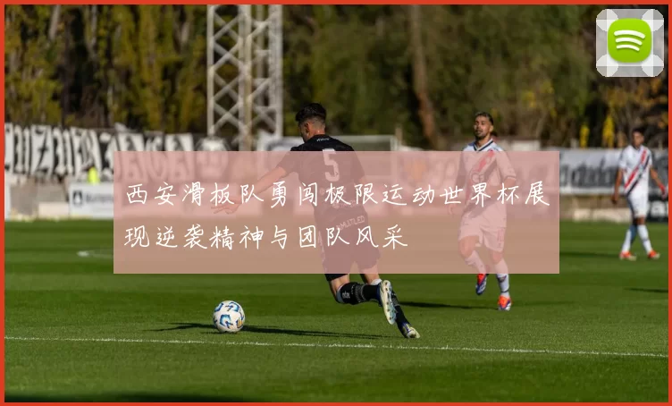 西安滑板队勇闯极限运动世界杯展现逆袭精神与团队风采