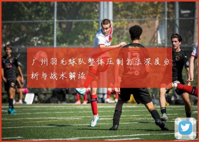 广州羽毛球队整体压制打法深度分析与战术解读