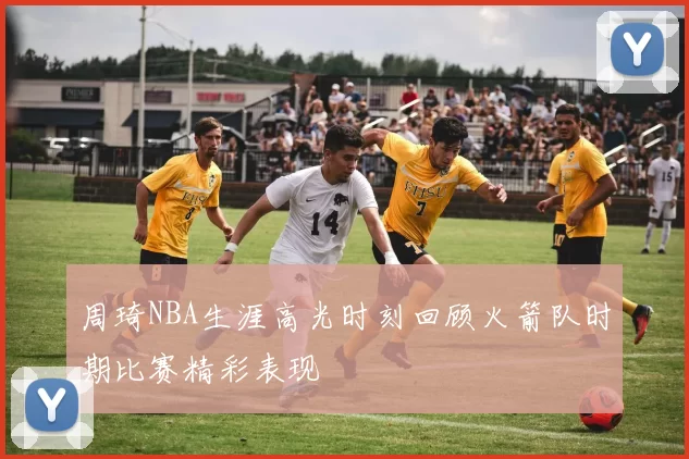 周琦NBA生涯高光时刻回顾火箭队时期比赛精彩表现