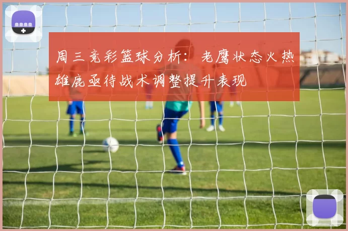 周三竞彩篮球分析:老鹰状态火热雄鹿亟待战术调整提升表现