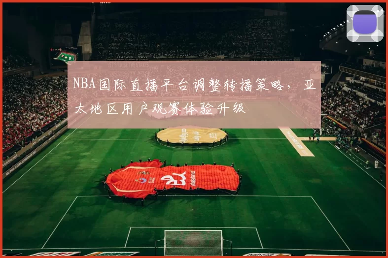 NBA国际直播平台调整转播策略,亚太地区用户观赛体验升级