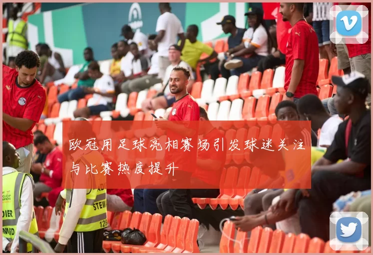 欧冠用足球亮相赛场引发球迷关注与比赛热度提升