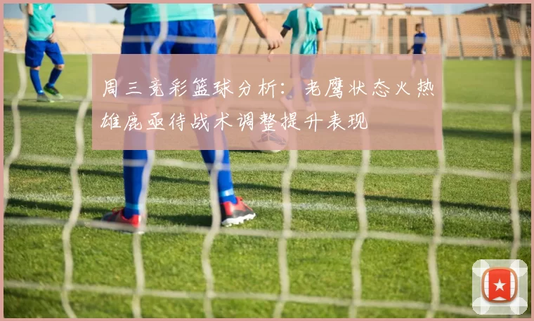 周三竞彩篮球分析:老鹰状态火热雄鹿亟待战术调整提升表现