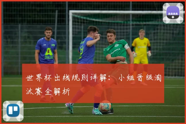世界杯出线规则详解:小组晋级淘汰赛全解析