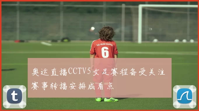 奥运直播CCTV5女足赛程备受关注 赛事转播安排成看点
