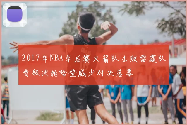 2017年NBA季后赛火箭队击败雷霆队晋级次轮哈登威少对决落幕