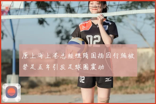 原上海上港总经理隋国扬因行贿被禁足五年引发足球圈震动