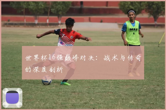 世界杯16强巅峰对决:战术与传奇的深度剖析