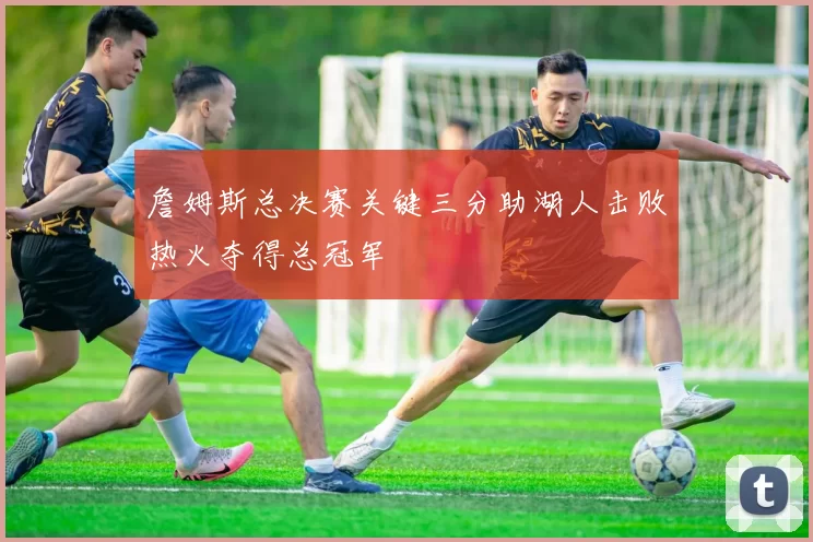 詹姆斯总决赛关键三分助湖人击败热火夺得总冠军