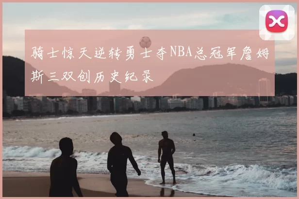 骑士惊天逆转勇士夺NBA总冠军詹姆斯三双创历史纪录
