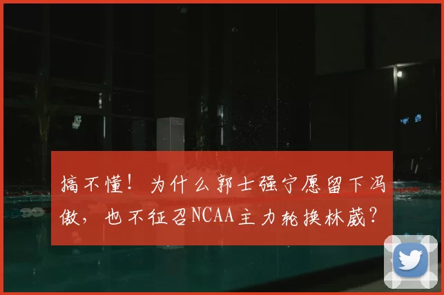 搞不懂！为什么郭士强宁愿留下冯傲，也不征召NCAA主力轮换林葳？