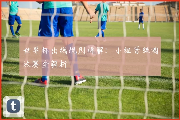 世界杯出线规则详解:小组晋级淘汰赛全解析