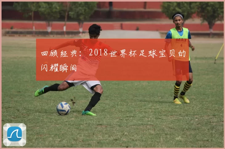 回顾经典:2018世界杯足球宝贝的闪耀瞬间
