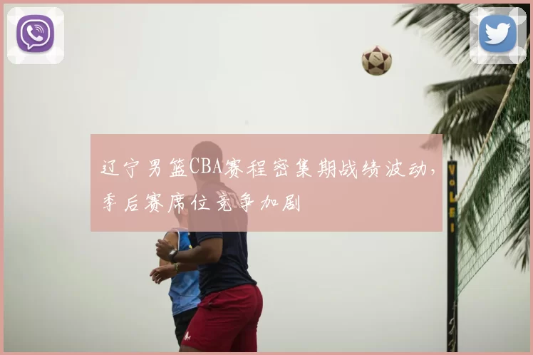 辽宁男篮CBA赛程密集期战绩波动，季后赛席位竞争加剧