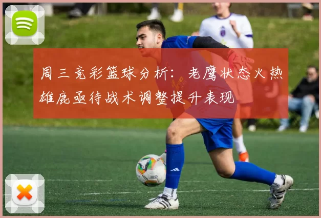 周三竞彩篮球分析:老鹰状态火热雄鹿亟待战术调整提升表现