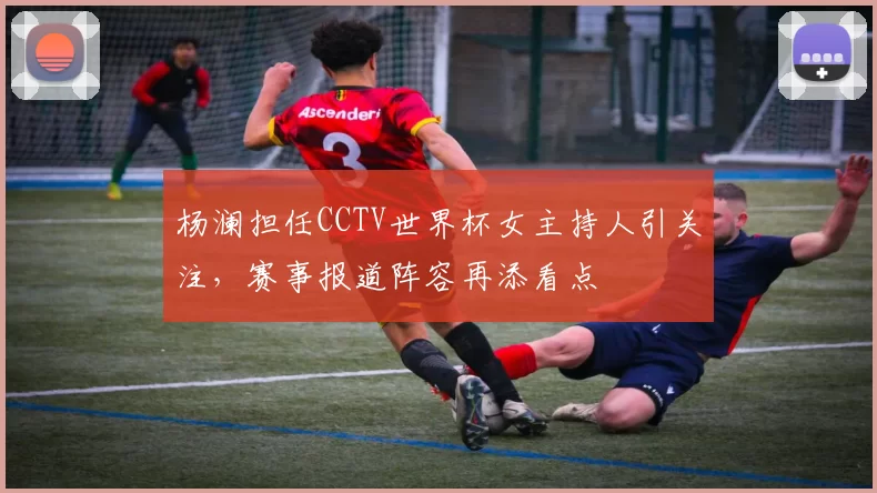 杨澜担任CCTV世界杯女主持人引关注，赛事报道阵容再添看点