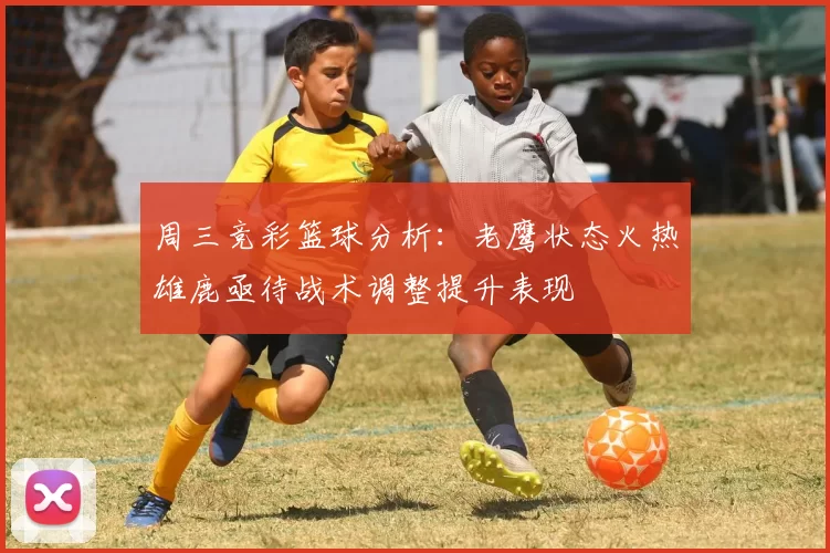 周三竞彩篮球分析：老鹰状态火热雄鹿亟待战术调整提升表现